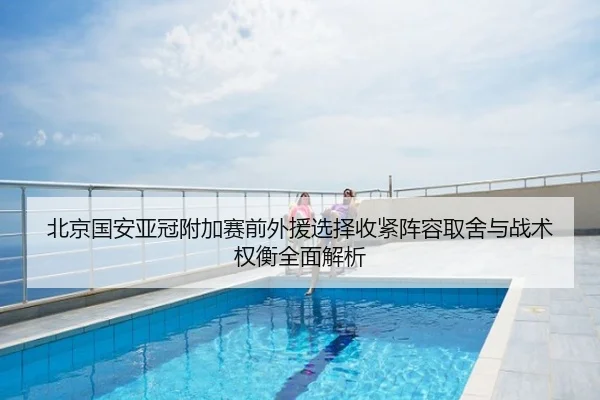 北京国安亚冠附加赛前外援选择收紧阵容取舍与战术权衡全面解析