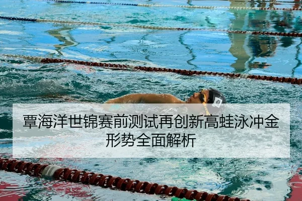 覃海洋世锦赛前测试再创新高蛙泳冲金形势全面解析