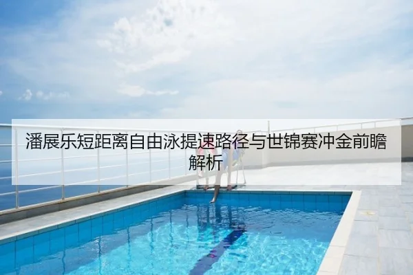 潘展乐短距离自由泳提速路径与世锦赛冲金前瞻解析